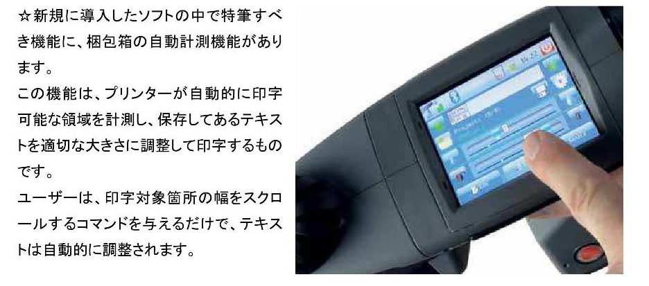 EBS-260 ハンドジェット | 主たる機能・性能、操作画面 EBS-260 ハンドジェット | 主たる機能・性能、操作画面 新規で購入したソフトの中で特筆すべき機能に、梱包箱の自動計測機能があります。この機能は、プリンターが自動的に印字可能な領域を計測し、保存してあるテキストを適切な大きさに調整して印字するものです。ユーザーは、印字対象箇所の幅をスクロールするコマンドを与えるだけで、テキストは自動的に調整されます。